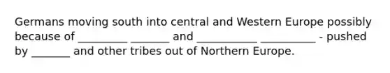 Germans moving south into central and Western Europe possibly because of _________ _______ and ___________ __________ - pushed by _______ and other tribes out of Northern Europe.