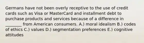 Germans have not been overly receptive to the use of credit cards such as Visa or MasterCard and installment debt to purchase products and services because of a difference in ________ from American consumers. A.) moral idealism B.) codes of ethics C.) values D.) segmentation preferences E.) cognitive attitudes