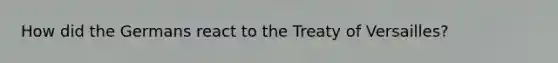 How did the Germans react to the Treaty of Versailles?