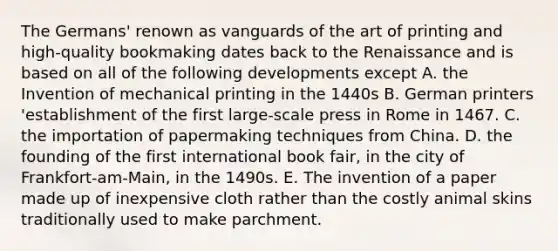 The Germans' renown as vanguards of the art of printing and high-quality bookmaking dates back to the Renaissance and is based on all of the following developments except A. the Invention of mechanical printing in the 1440s B. German printers 'establishment of the first large-scale press in Rome in 1467. C. the importation of papermaking techniques from China. D. the founding of the first international book fair, in the city of Frankfort-am-Main, in the 1490s. E. The invention of a paper made up of inexpensive cloth rather than the costly animal skins traditionally used to make parchment.