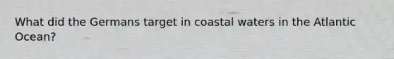 What did the Germans target in coastal waters in the Atlantic Ocean?