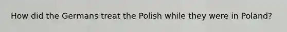 How did the Germans treat the Polish while they were in Poland?