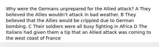 Why were the Germans unprepared for the Allied attack? A They believed the Allies wouldn't attack in bad weather. B They believed that the Allies would be crippled due to German bombing. C Their soldiers were all busy fighting in Africa D The Italians had given them a tip that an Allied attack was coming to the west coast of France