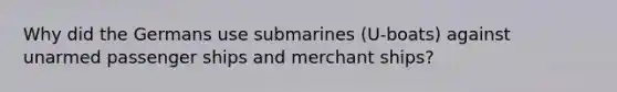 Why did the Germans use submarines (U-boats) against unarmed passenger ships and merchant ships?