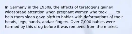 In Germany in the 1950s, the effects of teratogens gained widespread attention when pregnant women who took ____ to help them sleep gave birth to babies with deformations of their heads, legs, hands, and/or fingers. Over 7,000 babies were harmed by this drug before it was removed from the market.