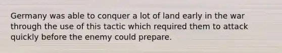 Germany was able to conquer a lot of land early in the war through the use of this tactic which required them to attack quickly before the enemy could prepare.