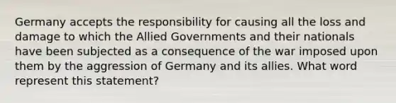 Germany accepts the responsibility for causing all the loss and damage to which the Allied Governments and their nationals have been subjected as a consequence of the war imposed upon them by the aggression of Germany and its allies. What word represent this statement?