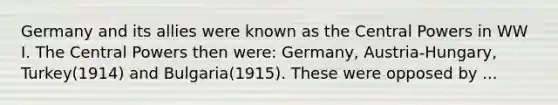 Germany and its allies were known as the Central Powers in WW I. The Central Powers then were: Germany, Austria-Hungary, Turkey(1914) and Bulgaria(1915). These were opposed by ...