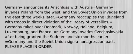 Germany announces its Anschluss with Austria=Germany invades Poland from the west, and the <a href='https://www.questionai.com/knowledge/kmhoGLx3kx-soviet-union' class='anchor-knowledge'>soviet union</a> invades from the east three weeks later.=Germany reoccupies the Rhineland with troops in direct violation of the Treaty of Versailles.= Germany takes over Denmark, Norway, Holland, Belgium, Luxembourg, and France. =• Germany invades Czechoslovakia after being granted the Sudetenland six months earlier =Germany and the Soviet Union sign a nonagression pact. PLEASE PLACE IN ORDER