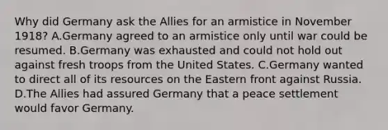 Why did Germany ask the Allies for an armistice in November 1918? A.Germany agreed to an armistice only until war could be resumed. B.Germany was exhausted and could not hold out against fresh troops from the United States. C.Germany wanted to direct all of its resources on the Eastern front against Russia. D.The Allies had assured Germany that a peace settlement would favor Germany.