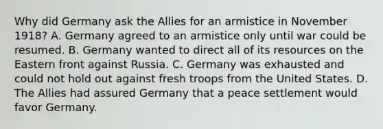 Why did Germany ask the Allies for an armistice in November 1918? A. Germany agreed to an armistice only until war could be resumed. B. Germany wanted to direct all of its resources on the Eastern front against Russia. C. Germany was exhausted and could not hold out against fresh troops from the United States. D. The Allies had assured Germany that a peace settlement would favor Germany.