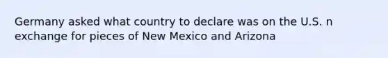 Germany asked what country to declare was on the U.S. n exchange for pieces of New Mexico and Arizona