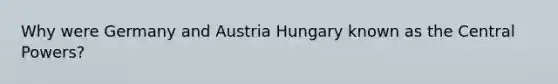 Why were Germany and Austria Hungary known as the Central Powers?