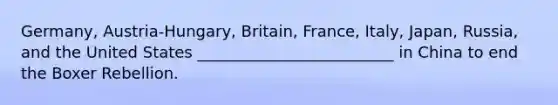 Germany, Austria-Hungary, Britain, France, Italy, Japan, Russia, and the United States _________________________ in China to end the Boxer Rebellion.