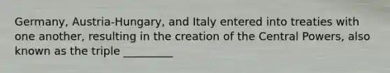 Germany, Austria-Hungary, and Italy entered into treaties with one another, resulting in the creation of the Central Powers, also known as the triple _________