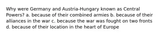 Why were Germany and Austria-Hungary known as Central Powers? a. because of their combined armies b. because of their alliances in the war c. because the war was fought on two fronts d. because of their location in the heart of Europe