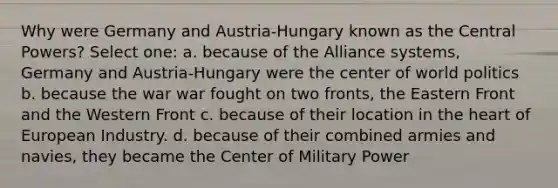 Why were Germany and Austria-Hungary known as the Central Powers? Select one: a. because of the Alliance systems, Germany and Austria-Hungary were the center of world politics b. because the war war fought on two fronts, the Eastern Front and the Western Front c. because of their location in the heart of European Industry. d. because of their combined armies and navies, they became the Center of Military Power