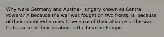 Why were Germany and Austria-Hungary known as Central Powers? A because the war was fought on two fronts. B. because of their combined armies C because of their alliance in the war D. because of their location in the heart of Europe