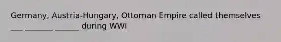 Germany, Austria-Hungary, Ottoman Empire called themselves ___ _______ ______ during WWI