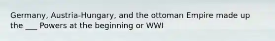 Germany, Austria-Hungary, and the ottoman Empire made up the ___ Powers at the beginning or WWI