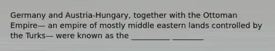 Germany and Austria-Hungary, together with the Ottoman Empire— an empire of mostly middle eastern lands controlled by the Turks— were known as the __________ ________