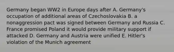 Germany began WW2 in Europe days after A. Germany's occupation of additional areas of Czechoslovakia B. a nonaggression pact was signed between Germany and Russia C. France promised Poland it would provide military support if attacked D. Germany and Austria were unified E. Hitler's violation of the Munich agreement