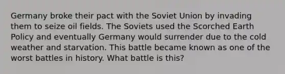 Germany broke their pact with the Soviet Union by invading them to seize oil fields. The Soviets used the Scorched Earth Policy and eventually Germany would surrender due to the cold weather and starvation. This battle became known as one of the worst battles in history. What battle is this?