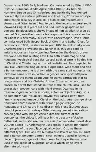 Germany ca. 1000 Early Medieval Commissioned by Otto III INFO: History: -European Middle Ages: 500-1400 CE -by 600-700 Northern Europe was Christianized and politically fragmented -new art style is surface patterns and linearity, Christian art style imitates this local style Otto III: -it's an art for insiders/elite viewers and Otto himself, had to be in the know to understand it -crowned king at 3 years old and had Liuthar gospels as his personal religious book, shows image of him as adult chosen by hand of God, sets the tone for his reign -had his corpse stand in for Christ in a ceremony, buried with Charlemagne, loves Rome -commissioned both Gospel Book of Otto III and Lothar Cross for ceremony in 1000, he decides in year 1000 he will ritually open Charlemagne's grave and pay honor to it, this was done to imitate Augustus ritually opening Alexander the Great's grave, everyone saw this relating Otto III to both Charlemagne and Augustus Typological portrait: -Gospel Book of Otto III he ties him to Christ and Charlemagne: it's not realistic and he's depicted to look like Christ (holding objects, purple robe, wise men) and also a Roman emperor, he is drawn with the same staff Augustus had -Otto has same staff in portrait in gospel book -portrait/spoila conveys all the things about Otto he wants portrayed: that he brings peace and is a Christian Lothar Cross: -an altar cross placed on a staff that stands in front of the church, also used for procession -wooden core with inlaid stones Otto had in his treasure -figure in center is spoila, a Roman object of Augustus, he somehow had this object, maybe was passed down from family -engraved image of Christ on the back, very strange since Christians don't associate with Roman pagan religion, so Augustus and Christ are in conflict on this cross (but Augustus brought peace so it portrays Otto bringing peace) -decoration- carved gems with images carved into the surface of the gemstones -the object is still kept in the treasury of Aachen Cathedral, and is still used in procession on important feast days VOCAB: Spolia- ; Charlemagne uses spoila to associate himself with people of the past Typological portrait- Otto as these different types, Him as Otto but also also layers of him as Christ and a Roman Emperor Cameo- small objects placed in locket or piece of jewelry; figure of lothar cross Sardonyx- the material used in the spoila of Augustus; onyx in which white layers alternate with sard