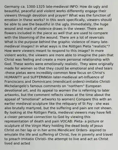 Germany ca. 1300-1325 late-medieval INFO: How do ugly and beautiful, peaceful and violent works differently engage their viewers through devotion and prayer? What was the function of emotion in these works? In this work specifically, viewers should be able to see the beautiful in the ugly. Immediately, the huge wound and mark of violence draws in the viewer. There are flowers included in the piece as well that are used to compare with the blooming of the wound. There are a lot of reversals What is the purpose behind the graphic violence of many late-medieval images? In what ways is the Röttgen Pieta "realistic"? How were viewers meant to respond to this image? In more violent works, the viewers are more able to imagine the pain that Christ was feeling and create a more personal relationship with God. These works were emotionally realistic. They were originally made for women so that they could be emotional and shed tears -these pietas were incredibly common New focus on Christ's HUMANITY and SUFFERINGIn later-medieval art-Influence of Franciscans and Dominicans (mendicant orders)-imitatio Christi Michelangelo's famous comments on "northern" European devotional art, and its appeal to women (he is referring to later artworks, but the comment reflects views at the time about the appeal of "emotional" artworks to women) Compare this with an earlier medieval sculpture like the reliquary of St Foy - she was also brutally martyred, but the suffering and pain are not shown. By looking at the Röttgen Pietà, medieval viewers may have felt a closer personal connection to God by viewing this representation of death and pain VOCAB: Pieta- a picture or sculpture of the Virgin Mary holding the dead body of Jesus Christ on her lap or in her arms Mendicant Orders- aspired to emulate the life and suffering of Christ, live in poverty and travel to preach Imitatio Christi- the attempt to live and act as Christ lived and acted