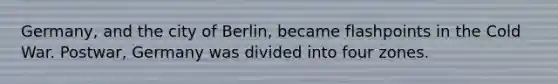 Germany, and the city of Berlin, became flashpoints in the Cold War. Postwar, Germany was divided into four zones.