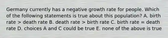 Germany currently has a negative growth rate for people. Which of the following statements is true about this population? A. birth rate > death rate B. death rate > birth rate C. birth rate = death rate D. choices A and C could be true E. none of the above is true