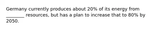 Germany currently produces about 20% of its energy from ________ resources, but has a plan to increase that to 80% by 2050.