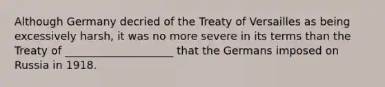 Although Germany decried of the Treaty of Versailles as being excessively harsh, it was no more severe in its terms than the Treaty of ____________________ that the Germans imposed on Russia in 1918.