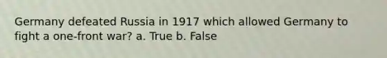 Germany defeated Russia in 1917 which allowed Germany to fight a one-front war? a. True b. False