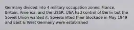 Germany divided into 4 military occupation zones: France, Britain, America, and the USSR. USA had control of Berlin but the Soviet Union wanted it. Soviets lifted their blockade in May 1949 and East & West Germany were established