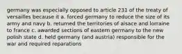 germany was especially opposed to article 231 of the treaty of versailles because it a. forced germany to reduce the size of its army and navy b. returned the territories of alsace and lorraine to france c. awarded sections of eastern germany to the new polish state d. held germany (and austria) responsible for the war and required reparations