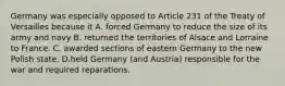 Germany was especially opposed to Article 231 of the Treaty of Versailles because it A. forced Germany to reduce the size of its army and navy B. returned the territories of Alsace and Lorraine to France. C. awarded sections of eastern Germany to the new Polish state. D.held Germany (and Austria) responsible for the war and required reparations.