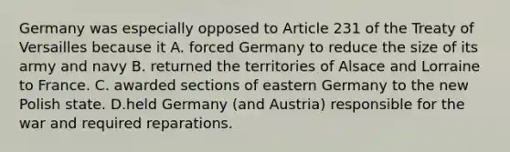 Germany was especially opposed to Article 231 of the Treaty of Versailles because it A. forced Germany to reduce the size of its army and navy B. returned the territories of Alsace and Lorraine to France. C. awarded sections of eastern Germany to the new Polish state. D.held Germany (and Austria) responsible for the war and required reparations.