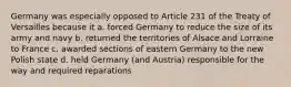 Germany was especially opposed to Article 231 of the Treaty of Versailles because it a. forced Germany to reduce the size of its army and navy b. returned the territories of Alsace and Lorraine to France c. awarded sections of eastern Germany to the new Polish state d. held Germany (and Austria) responsible for the way and required reparations