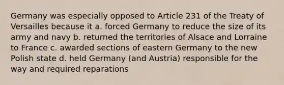 Germany was especially opposed to Article 231 of the Treaty of Versailles because it a. forced Germany to reduce the size of its army and navy b. returned the territories of Alsace and Lorraine to France c. awarded sections of eastern Germany to the new Polish state d. held Germany (and Austria) responsible for the way and required reparations