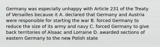 Germany was especially unhappy with Article 231 of the Treaty of Versailles because it A. declared that Germany and Austria were responsible for starting the war B. forced Germany to reduce the size of its army and navy C. forced Germany to give back territories of Alsaac and Lorraine D. awarded sections of eastern Germany to the new Polish state