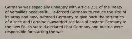 Germany was especially unhappy with Article 231 of the Treaty of Versailles because it.... a-forced Germany to reduce the size of its army and navy b-forced Germany to give back the territories of Alsace and Lorraine c-awarded sections of eastern Germany to the new Polish state d-declared that Germany and Austria were responsible for starting the war