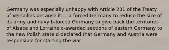 Germany was especially unhappy with Article 231 of the Treaty of Versailles because it.... a-forced Germany to reduce the size of its army and navy b-forced Germany to give back the territories of Alsace and Lorraine c-awarded sections of eastern Germany to the new Polish state d-declared that Germany and Austria were responsible for starting the war