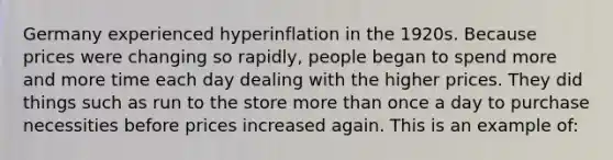 Germany experienced hyperinflation in the 1920s. Because prices were changing so rapidly, people began to spend more and more time each day dealing with the higher prices. They did things such as run to the store <a href='https://www.questionai.com/knowledge/keWHlEPx42-more-than' class='anchor-knowledge'>more than</a> once a day to purchase necessities before prices increased again. This is an example of: