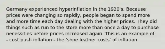 Germany experienced hyperinflation in the 1920's. Because prices were changing so rapidly, people began to spend more and more time each day dealing with the higher prices. They did things such as run to the store more than once a day to purchase necessities before prices increased again. This is an example of: - cost push inflation - the 'shoe leather costs' of inflation