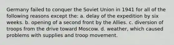 Germany failed to conquer the Soviet Union in 1941 for all of the following reasons except the: a. delay of the expedition by six weeks. b. opening of a second front by the Allies. c. diversion of troops from the drive toward Moscow. d. weather, which caused problems with supplies and troop movement.