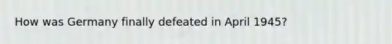 How was Germany finally defeated in April 1945?