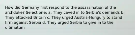 How did Germany first respond to the assassination of the archduke? Select one: a. They caved in to Serbia's demands b. They attacked Britain c. They urged Austria-Hungury to stand firm against Serbia d. They urged Serbia to give in to the ultimatum