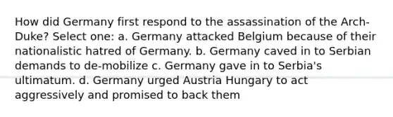 How did Germany first respond to the assassination of the Arch-Duke? Select one: a. Germany attacked Belgium because of their nationalistic hatred of Germany. b. Germany caved in to Serbian demands to de-mobilize c. Germany gave in to Serbia's ultimatum. d. Germany urged Austria Hungary to act aggressively and promised to back them