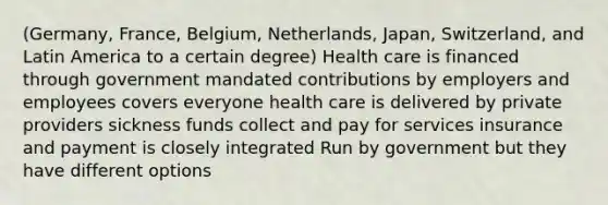 (Germany, France, Belgium, Netherlands, Japan, Switzerland, and Latin America to a certain degree) Health care is financed through government mandated contributions by employers and employees covers everyone health care is delivered by private providers sickness funds collect and pay for services insurance and payment is closely integrated Run by government but they have different options